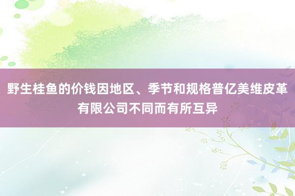 野生桂鱼的价钱因地区、季节和规格普亿美维皮革有限公司不同而有所互异